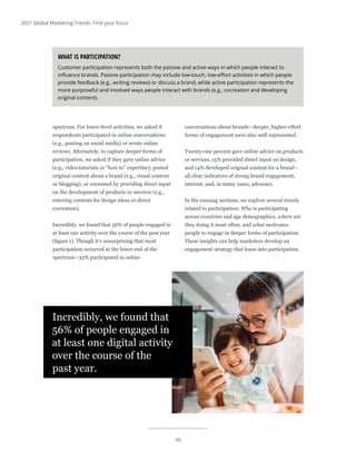 46
2021 Global Marketing Trends: Find your focus
spectrum. For lower-level activities, we asked if
respondents participated in online conversations
(e.g., posting on social media) or wrote online
reviews. Alternately, to capture deeper forms of
participation, we asked if they gave online advice
(e.g., video tutorials or “how to” expertise); posted
original content about a brand (e.g., visual content
or blogging); or cocreated by providing direct input
on the development of products or services (e.g.,
entering contests for design ideas or direct
cocreation).
Incredibly, we found that 56% of people engaged in
at least one activity over the course of the past year
(figure 1). Though it’s unsurprising that most
participation occurred at the lower end of the
spectrum—32% participated in online
conversations about brands—deeper, higher-effort
forms of engagement were also well represented.
Twenty-one percent gave online advice on products
or services, 15% provided direct input on design,
and 14% developed original content for a brand—
all clear indicators of strong brand engagement,
interest, and, in many cases, advocacy.
In the ensuing sections, we explore several trends
related to participation: Who is participating
across countries and age demographics, where are
they doing it most often, and what motivates
people to engage in deeper forms of participation.
These insights can help marketers develop an
engagement strategy that leans into participation.
Incredibly, we found that
56% of people engaged in
at least one digital activity
over the course of the
past year.
WHAT IS PARTICIPATION?
Customer participation represents both the passive and active ways in which people interact to
influence brands. Passive participation may include low-touch, low-effort activities in which people
provide feedback (e.g., writing reviews) or discuss a brand, while active participation represents the
more purposeful and involved ways people interact with brands (e.g., cocreation and developing
original content).
 