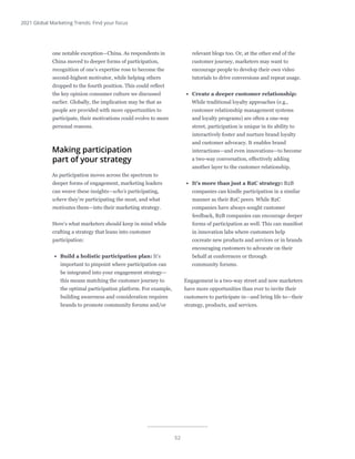 52
2021 Global Marketing Trends: Find your focus
one notable exception—China. As respondents in
China moved to deeper forms of participation,
recognition of one’s expertise rose to become the
second-highest motivator, while helping others
dropped to the fourth position. This could reflect
the key opinion consumer culture we discussed
earlier. Globally, the implication may be that as
people are provided with more opportunities to
participate, their motivations could evolve to more
personal reasons.
Making participation
part of your strategy
As participation moves across the spectrum to
deeper forms of engagement, marketing leaders
can weave these insights—who’s participating,
where they’re participating the most, and what
motivates them—into their marketing strategy.
Here’s what marketers should keep in mind while
crafting a strategy that leans into customer
participation:
•	 Build a holistic participation plan: It’s
important to pinpoint where participation can
be integrated into your engagement strategy—
this means matching the customer journey to
the optimal participation platform. For example,
building awareness and consideration requires
brands to promote community forums and/or
relevant blogs too. Or, at the other end of the
customer journey, marketers may want to
encourage people to develop their own video
tutorials to drive conversions and repeat usage.
•	 Create a deeper customer relationship:
While traditional loyalty approaches (e.g.,
customer relationship management systems
and loyalty programs) are often a one-way
street, participation is unique in its ability to
interactively foster and nurture brand loyalty
and customer advocacy. It enables brand
interactions—and even innovations—to become
a two-way conversation, effectively adding
another layer to the customer relationship.
•	 It’s more than just a B2C strategy: B2B
companies can kindle participation in a similar
manner as their B2C peers. While B2C
companies have always sought customer
feedback, B2B companies can encourage deeper
forms of participation as well. This can manifest
in innovation labs where customers help
cocreate new products and services or in brands
encouraging customers to advocate on their
behalf at conferences or through
community forums.
Engagement is a two-way street and now marketers
have more opportunities than ever to invite their
customers to participate in—and bring life to—their
strategy, products, and services.
 