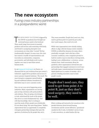 55
Fusion: The new ecosystem
T
HE WORLDWIDE SHUTDOWNS triggered by
the COVID-19 pandemic have brought our
universal human needs to the forefront.
These needs range from access to essential
products and services and connecting with family
and friends to navigating disrupted work
environments at a time when “normal” life has
fundamentally changed. In many ways, the crisis
has created a crucible of experimentation and
innovation as communities, companies,
governments, and individuals work to piece
together new ways to meet these unmet
human needs.
In our inaugural trend report on Fusion, we
discussed the 60-year evolution from last century’s
industrial, supply-driven products and services to
more customer-inspired solutions.1
The result: The
most disruptive companies started looking
beyond traditional industry boundaries to
find better ways to serve customer needs.
Now, we see a new pivot happening across
industries. Many organizations are moving
past serving customers with point products
and solutions. They are going a level deeper
to truly understand the needs of the people
they serve in a more fundamental way. And
with that knowledge, they’re working to
meet the needs of their people more holistically.
It’s not about doing “the same thing better.” Rather,
organizations have an opportunity to completely
reimagine partnership strategies that open the
aperture of solutions for the people they serve.
They must remember: People don’t need cars, they
need to get from point A to point B, just as they
don’t need surgery, they need to be well.
While some organizations were already making
efforts to align with this human-centric mindset,
COVID-19 shifted the dynamics for many others
practically overnight. And in the face of dire
economic conditions, some companies pivoted to
look for creative ways to meet these evolving needs,
leading to new collaborations—or fusions—across
industry lines. Amid uncertainty about the
pandemic, these organizations entered into new
partnerships that engaged customers in novel ways
and made major, transformational investments in
digital platforms in a matter of months—all in
pursuit of finding innovative ways to meet
people’s needs.
What’s striking and instructive for executives is the
paradox between these forward-leaning
investments and the current defensive, operational
mindset in the C-suite. In Deloitte’s survey of 405
C-suite executives, we asked leaders the top
The new ecosystem
Fusing cross-industry partnerships
in a postpandemic world
People don’t need cars, they
need to get from point A to
point B, just as they don’t
need surgery, they need to
be well.
 