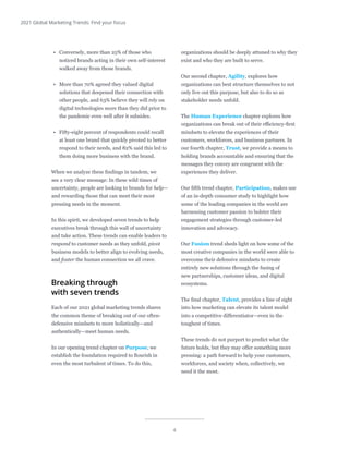 4
2021 Global Marketing Trends: Find your focus
•	 Conversely, more than 25% of those who
noticed brands acting in their own self-interest
walked away from those brands.
•	 More than 70% agreed they valued digital
solutions that deepened their connection with
other people, and 63% believe they will rely on
digital technologies more than they did prior to
the pandemic even well after it subsides.
•	 Fifty-eight percent of respondents could recall
at least one brand that quickly pivoted to better
respond to their needs, and 82% said this led to
them doing more business with the brand.
When we analyze these findings in tandem, we
see a very clear message: In these wild times of
uncertainty, people are looking to brands for help—
and rewarding those that can meet their most
pressing needs in the moment.
In this spirit, we developed seven trends to help
executives break through this wall of uncertainty
and take action. These trends can enable leaders to
respond to customer needs as they unfold, pivot
business models to better align to evolving needs,
and foster the human connection we all crave.
Breaking through
with seven trends
Each of our 2021 global marketing trends shares
the common theme of breaking out of our often-
defensive mindsets to more holistically—and
authentically—meet human needs.
In our opening trend chapter on Purpose, we
establish the foundation required to flourish in
even the most turbulent of times. To do this,
organizations should be deeply attuned to why they
exist and who they are built to serve.
Our second chapter, Agility, explores how
organizations can best structure themselves to not
only live out this purpose, but also to do so as
stakeholder needs unfold.
The Human Experience chapter explores how
organizations can break out of their efficiency-first
mindsets to elevate the experiences of their
customers, workforces, and business partners. In
our fourth chapter, Trust, we provide a means to
holding brands accountable and ensuring that the
messages they convey are congruent with the
experiences they deliver.
Our fifth trend chapter, Participation, makes use
of an in-depth consumer study to highlight how
some of the leading companies in the world are
harnessing customer passion to bolster their
engagement strategies through customer-led
innovation and advocacy.
Our Fusion trend sheds light on how some of the
most creative companies in the world were able to
overcome their defensive mindsets to create
entirely new solutions through the fusing of
new partnerships, customer ideas, and digital
ecosystems.
The final chapter, Talent, provides a line of sight
into how marketing can elevate its talent model
into a competitive differentiator—even in the
toughest of times.
These trends do not purport to predict what the
future holds, but they may offer something more
pressing: a path forward to help your customers,
workforces, and society when, collectively, we
need it the most.
 