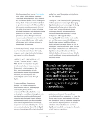 59
Fusion: The new ecosystem
drive innovation efforts (see our Participation
trend to learn more). Take the example of
GovConnect, a convergence of digital solutions
that includes a COVID-19 contact-tracking and
tracing effort. GovConnect enables individuals
to opt in to create a network of their mobility to
help pinpoint potential exposure to the virus.5
The public-facing portal—created by leading
technology companies—also helps participating
members of the public find community and
government services through customized
recommendations. Simultaneously, GovConnect
helps government leaders and public health
officials make better real-time decisions for
responding to the pandemic.
In this way, by coalescing insights from customers
at a cross-industry intersection of their needs,
companies can develop solutions that anticipate
and respond to evolving demands.		
HARNESS NEW PARTNERSHIPS TO
EXPAND DIGITAL ECOSYSTEMS
While the role and importance of digital
have been exploding for many years now,
the pandemic was a turning point that
drove many organizations to not only
accelerate their move to digital platforms,
but also to find new ways and new
partnerships to address needs through
digital.
To understand these dynamics, we
surveyed 2,447 global consumers to
understand the new ways in which people
are navigating their COVID-19
environment. This included activities such
as shopping for essentials, continuing their work
and education, consulting with doctors, and
connecting with family and friends—all with
minimal human contact and often enabled by
cross-industry digital solutions. Interestingly,
people were more open and willing than ever to
test new solutions during this worldwide digital
test drive. Among eight different activities, 82%
tried at least one of these digital activities for the
first time (figure 3).
ConvergeHEALTH Connect powered by technology
platform Zyter is one such example of emerging
digital telemedicine services coming to life during
the pandemic, offering patient video visits,
virtual “smart” exams with patients, secure
file-sharing, and other provider-to-provider
collaboration for health care teams.6
Through
multiple cross-industry partnerships,
ConvergeHEALTH Connect helps enable health
care providers and government health agencies to
digitally triage patients. In addition, it helps
protect patient privacy while shifting the care of
presumptive cases into the virtual space, provides
the ability to extend critical care virtually using
digital innovation, and enables providers to
efficiently deploy evolving protocols and virtually
consult specialists to advance patients through the
continuum of care.
Amid a new environment where people are
physically isolated from one another, we found that
the vast majority were largely satisfied with these
new experiences. Across all categories, at least 53%
found their new digital experiences an adequate
substitute, and about a third even said these
digitally native methods were a superior alternative
to their in-person experiences.
Through multiple cross-
industry partnerships,
ConvergeHEALTH Connect
helps enable health care
providers and government
health agencies to digitally
triage patients.
 