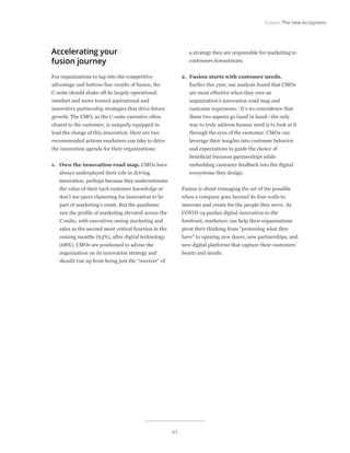 61
Fusion: The new ecosystem
Accelerating your
fusion journey
For organizations to tap into the competitive
advantage and bottom-line results of fusion, the
C-suite should shake off its largely operational
mindset and move toward aspirational and
innovative partnership strategies that drive future
growth. The CMO, as the C-suite executive often
closest to the customer, is uniquely equipped to
lead the charge of this innovation. Here are two
recommended actions marketers can take to drive
the innovation agenda for their organizations:
1.	 Own the innovation road map. CMOs have
always underplayed their role in driving
innovation, perhaps because they underestimate
the value of their tacit customer knowledge or
don’t see peers clamoring for innovation to be
part of marketing’s remit. But the pandemic
saw the profile of marketing elevated across the
C-suite, with executives seeing marketing and
sales as the second-most critical function in the
coming months (63%), after digital technology
(68%). CMOs are positioned to advise the
organization on its innovation strategy and
should rise up from being just the “receiver” of
a strategy they are responsible for marketing to
customers downstream.
2.	 Fusion starts with customer needs.
Earlier this year, our analysis found that CMOs
are most effective when they own an
organization’s innovation road map and
customer experience.7
It’s no coincidence that
these two aspects go hand in hand—the only
way to truly address human need is to look at it
through the eyes of the customer. CMOs can
leverage their insights into customer behavior
and expectations to guide the choice of
beneficial business partnerships while
embedding customer feedback into the digital
ecosystems they design.
Fusion is about reimaging the art of the possible
when a company goes beyond its four walls to
innovate and create for the people they serve. As
COVID-19 pushes digital innovation to the
forefront, marketers can help their organizations
pivot their thinking from “protecting what they
have” to opening new doors, new partnerships, and
new digital platforms that capture their customers’
hearts and minds.
 