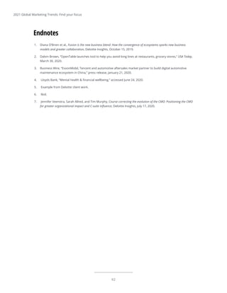 62
2021 Global Marketing Trends: Find your focus
1.	 Diana O’Brien et al., Fusion is the new business blend: How the convergence of ecosystems sparks new business
models and greater collaboration, Deloitte Insights, October 15, 2019.
2.	 Dalvin Brown, “OpenTable launches tool to help you avoid long lines at restaurants, grocery stores,” USA Today,
March 30, 2020.
3.	 Business Wire, “ExxonMobil, Tencent and automotive aftersales market partner to build digital automotive
maintenance ecosystem in China,” press release, January 21, 2020.
4.	 Lloyds Bank, “Mental health & financial wellbeing,” accessed June 24, 2020.
5.	 Example from Deloitte client work.
6.	 Ibid.
7.	 Jennifer Veenstra, Sarah Allred, and Tim Murphy, Course correcting the evolution of the CMO: Positioning the CMO
for greater organizational impact and C-suite influence, Deloitte Insights, July 17, 2020.
Endnotes
 