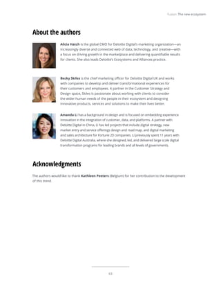 63
Fusion: The new ecosystem
The authors would like to thank Kathleen Peeters (Belgium) for her contribution to the development
of this trend.
Acknowledgments
Alicia Hatch is the global CMO for Deloitte Digital’s marketing organization—an
increasingly diverse and connected web of data, technology, and creative—with
a focus on driving growth in the marketplace and delivering quantifiable results
for clients. She also leads Deloitte’s Ecosystems and Alliances practice.
Becky Skiles is the chief marketing officer for Deloitte Digital UK and works
with companies to develop and deliver transformational experiences for
their customers and employees. A partner in the Customer Strategy and
Design space, Skiles is passionate about working with clients to consider
the wider human needs of the people in their ecosystem and designing
innovative products, services and solutions to make their lives better.
Amanda Li has a background in design and is focused on embedding experience
innovation in the integration of customer, data, and platforms. A partner with
Deloitte Digital in China, Li has led projects that include digital strategy, new
market entry and service offerings design and road map, and digital marketing
and sales architecture for Fortune 20 companies. Li previously spent 11 years with
Deloitte Digital Australia, where she designed, led, and delivered large scale digital
transformation programs for leading brands and all levels of governments.
About the authors
 
