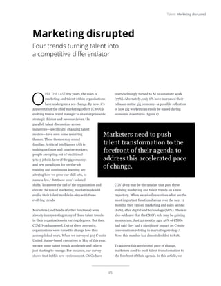65
Talent: Marketing disrupted
O
VER THE LAST few years, the roles of
marketing and talent within organizations
have undergone a sea change. By now, it’s
apparent that the chief marketing officer (CMO) is
evolving from a brand manager to an enterprisewide
strategic thinker and revenue driver.1
In
parallel, talent discussions across
industries—specifically, changing talent
models—have seen some recurring
themes. These themes may sound
familiar: Artificial intelligence (AI) is
making us faster and smarter workers;
people are opting out of traditional
9-to-5 jobs in favor of the gig economy;
and new paradigms for on-the-job
training and continuous learning are
altering how we grow our skill sets, to
name a few.2
But these aren’t isolated
shifts. To answer the call of the organization and
elevate the role of marketing, marketers should
evolve their talent models in-step with these
evolving trends.
Marketers (and heads of other functions) were
already incorporating many of these talent trends
in their organizations in varying degrees. But then
COVID-19 happened. Out of sheer necessity,
organizations were forced to change how they
accomplished work. When we surveyed 405 C-suite
United States–based executives in May of this year,
we saw some talent trends accelerate and others
just starting to emerge. For instance, our survey
shows that in this new environment, CMOs have
overwhelmingly turned to AI to automate work
(77%). Alternately, only 6% have increased their
reliance on the gig economy—a possible reflection
of how gig workers can easily be scaled during
economic downturns (figure 1).
COVID-19 may be the catalyst that puts these
evolving marketing and talent trends on a new
trajectory. When we asked executives what are the
most important functional areas over the next 12
months, they ranked marketing and sales second
(61%), after digital and technology (68%). There is
also evidence that the CMO’s role may be gaining
momentum. Just 20 months ago, 46% of CMOs
had said they had a significant impact on C-suite
conversations relating to marketing strategy.3
Now, this number has almost doubled to 81%.
To address this accelerated pace of change,
marketers need to push talent transformation to
the forefront of their agenda. In this article, we
Marketing disrupted
Four trends turning talent into
a competitive differentiator
Marketers need to push
talent transformation to the
forefront of their agenda to
address this accelerated pace
of change.
 