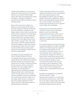67
Talent: Marketing disrupted
customer needs. Building one’s own insourcing
strategy starts with pivoting from an ad campaign
mindset to a more holistic editorial thought
process. This requires the marketing team to assess
its workflows, technology, and skill sets to
determine the most efficient and effective means of
delivering content.5
Based on these assessments, marketers can
develop a core team comprising roles that best
reflect their competitive advantage. Traditionally,
these roles include those responsible for data
insights, dynamic content creation, and owned and
earned media. It’s important to note that bringing
key skills in-house does not mean a brand must
bring everything inside. For example, Unilever
created its own in-house digital content function
called U-Studio to manage its day-to-day creative
needs.6
However, when the company needs help
with broader strategic or creative ideas, it looks to
external agencies for help. In this case, Unilever
was able to identify where an in-house agency
provides the most advantages and where external
assistance is most beneficial.
LEVERAGE THE GIG ECONOMY TO
SCALE DOWNSTREAM ACTIVITIES
As marketing teams gravitate toward insourcing-
required skill sets, they will likely need to bifurcate
their talent strategy. One prong of this strategy
includes the more strategic or analytical roles while
the other represents narrower, more tactical
downstream roles such as graphic design or
copyediting. Given the fluctuations in
organizational need, marketing is increasingly
looking for flexible ways to scale downstream
activities. The gig economy can be an excellent
resource for marketers to tap into for specific skill
sets as and when the need arises. Besides, in an
increasingly volatile economic environment, the
gig economy enables organizations to better
manage uncertainty without getting locked into
long-term financial commitments.
Creative and production talent are two areas that
regularly see fluctuations in terms of organizational
need, often requiring scaling up or down.
Encouragingly for marketers, there are multiple
platforms that provide a marketplace for clients to
directly contract individuals for projects, allowing
them to scale according to need. Deloitte, for
example, relies upon the gig economy to augment a
variety of skills, such as copyediting.
The gig economy not only provides marketers a
network of contractors, but also offers them a
platform to source new ideas through
crowdsourcing and innovation contests (see our
trend on Participation). Such contests enable
organizations to solicit new ideas and innovations
which they can quickly embed into their products
or experiences.
It’s not just the marketers who benefit from the gig
work model that offers them an efficient and highly
scalable source of skill sets and ideas; employees
too are highly satisfied with this new work
environment. In our global consumer survey of
2,447 individuals, where we asked how work
environments have changed since COVID-19, we
found 14% have entered the gig economy for the
first time. Figure 2 shows these respondents are by
far the most satisfied with their new work
environments (as compared to their previous
environments). This is especially true of those
who’ve entered the gig economy in their area of
expertise. This may be encouraging news for
marketers who’re considering their first foray into
the gig economy.
ELEVATE THE MARKETER, AUTOMATE
THE REDUNDANT TASKS
Employing AI for automation is one of the fastest-
growing trends in the talent space—and it’s likely
here to stay. When we asked executives how they
perceive the longevity of each of these talent trends,
AI-enabled automation led the lot, with 57%
 