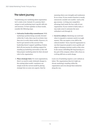 70
2021 Global Marketing Trends: Find your focus
The talent journey
Transforming your marketing talent organization
isn’t a static event. Instead, it’s a journey that’s
unique to each marketing team’s specific skill sets
and structure. To best capitalize on these trends,
consider the following steps:
•	 Galvanize leadership commitment: With
marketing’s position being currently elevated
within the C-suite, there may be no better time
than now to evolve talent models. However, it’s
hard to get started on this exercise if the
leadership doesn’t support upskilling of talent.
Kick off your journey by enlisting support for
standing up marketing universities as this will
help prepare marketing talent for their elevated
roles in the organization.
•	 Place strategic bets: For most organizations,
there’s no need to make wholesale changes to
the existing talent model—marketers can
simply tweak the current model by placing
strategic bets on some new aspects. Start by
assessing where your strengths and weaknesses
lie as a team. If your creative function is mostly
outsourced, consider new models—such as the
gig economy—to bring your competitive
advantage back inside the four walls of your
organization. If your content is fairly static, it
may make sense to automate the more
redundant work through AI.
•	 Invest in culture: Marketing can work best
when it responds to customer needs in an agile
manner. This can require a true shift in the
cultural mindset—from a layered organization to
one that empowers people to move quickly and
adapt to changing customer needs as they arise.
It also means embedding life-long learning as a
key part of the company culture with a focus on
evolving skill sets as needs change.
A new era of marketing requires a new outlook on
talent. The organizations that do it right can
elevate marketing’s standing within the
organization and even disrupt their industries
along the way.
 