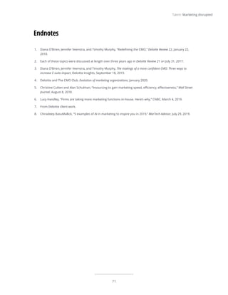 71
Talent: Marketing disrupted
1.	 Diana O’Brien, Jennifer Veenstra, and Timothy Murphy, “Redefining the CMO,” Deloitte Review 22, January 22,
2018.
2.	 Each of these topics were discussed at length over three years ago in Deloitte Review 21 on July 31, 2017.
3.	 Diana O’Brien, Jennifer Veenstra, and Timothy Murphy, The makings of a more confident CMO: Three ways to
increase C-suite impact, Deloitte Insights, September 18, 2019.
4.	 Deloitte and The CMO Club, Evolution of marketing organizations, January 2020.
5.	 Christine Cutten and Alan Schulman, “Insourcing to gain marketing speed, efficiency, effectiveness,” Wall Street
Journal, August 8, 2018.
6.	 Lucy Handley, “Firms are taking more marketing functions in-house. Here’s why,” CNBC, March 4, 2019.
7.	 From Deloitte client work.
8.	 Chiradeep BasuMallick, “5 examples of AI in marketing to inspire you in 2019,” MarTech Advisor, July 29, 2019.
Endnotes
 