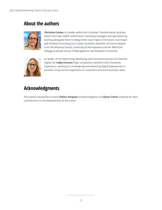 72
The authors would like to thank Gillian Simpson (United Kingdom) and Dylan Cotter (Ireland) for their
contributions to the development of this trend.
Acknowledgments
Christine Cutten is a leader within the Customer Transformation practice,
where she helps CMOs rethink their marketing strategies and operations by
working alongside them to design their road maps to the future. A principal
with Deloitte Consulting LLP, Cutten received a Bachelor of Science degree
from the Wharton School, University of Pennsylvania and her MBA from
Kellogg Graduate School of Management, Northwestern University.
As leader of the Advertising, Marketing and Commerce practice for Deloitte
Digital UK, Libby Cousins helps companies transform their Customer
Experience, advising on re-designing and delivering digital experiences to
provide a truly human experience to customers and drive business value.
About the authors
2021 Global Marketing Trends: Find your focus
 