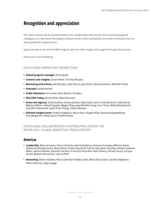73
2021 Global Marketing Trends: Find your focus
This report would not be possible without the collaboration that results from working alongside
colleagues to understand the impact of these trends in the marketplace and how to embrace them to
drive growth for organizations.
Special thanks to the entire CMO Program team for their insight and support through this journey.
Thank you to the following:
Recognition and appreciation
•	 Global program manager: Anna Syrkis
•	 Content and insights: Sarah Allred, Timothy Murphy
•	 Marketing and events: Julie Murphy, Cailin Rocco, Julie Storer, Marissa Devine, Abhilash Yarala
•	 Podcasts: Fahad Ahmed
•	 Public Relations: Kori Green, Rory Mackin, Pia Basu
•	 WSJ CMO Today: Jenny Fisher, Mary Morrison
•	 Green Dot Agency: Emily Garbutt, Audrey Jackson, Mary-Kate Lamis, Emily Moreano, Stela Murat,
Melissa O’Brien, Vishal Prajapati, Megha Priya, Joey Michelle Suing, Arun Thota, Molly Woodsworth,
Sourabh Yaduvanshi, Sylvia Yoon Chang, Tushar Barman
•	 Deloitte Insights team: Prakriti Singhania, Abrar Khan, Rupesh Bhat, Nairita Gangopadhyay,
Amy Bergstrom, Nikita Garia, Preetha Devan
OUR GLOBAL MARKETING TRENDS TEAM
Americas
•	 Leadership: Bevin Arnason, Omar Camacho, Itzel Castellanos, Shaunna Conway, Jefferson Denti,
Guilherme Bretzke Evans, Maria Flores, Yohan Gaumont, Patrick Hall, Javier Huechao, Andres Gebauer
Millas, Heloisa Montes, Eduardo Pacheco, Francisco Pecorella, Pablo Selvino, Renato Souza, Enrique
Varela, Barbara Venneman, Livia Zufferli
•	 Marketing: Martin Avdolov, Maria Gabriela Paredes Cadiz, Marta Boica Dare, Carolina Alejandra
Peters Ramirez, Coby Savage
OUR GLOBAL COLLABORATORS CONTRIBUTING ACROSS THE
ENTIRE 2021 GLOBAL MARKETING TRENDS REPORT
 