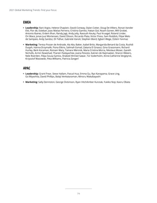 74
EMEA
•	 Leadership: Rani Argov, Helene Chaplain, David Conway, Dylan Cotter, Doug De Villiers, Ronan Vander
Elst, Flor de, Esteban, Joao Matias Ferreira, Cristina Gamito, Hakan Gol, Noam Gonen, Will Grobel,
Antonio Ibanez, Erdem Ilhan, Randy Jagt, Andy Jolly, Ravouth Keuky, Paul Kruegel, Roland Linder,
Ori Mace, Jonas Juul Mortensen, David Olsson, Riccardo Plata, Victor Press, Sam Roddick, Filipe Melo
de Sampaio, Andy Sandoz, Eli Tidhar, Gabriele Vanoli, Stephen Ward, Egbert Wege, Ozlem Yanmaz
•	 Marketing: Teresa Posser de Andrade, Ala Abu Baker, Isabel Brito, Margarida Benard da Costa, Rushdi
Duqah, Hanna Drzymalik, Fiona Elkins, Salimah Esmail, Zakaria El Gnaoui, Gina Grassmann, Richard
Hurley, Berk Kocaman, Romain Mary, Tamara Mersnik, Maria Cristina Morra, Nikolaus Moser, Gareth
Nicholls, Armin Nowshad, Tharien Padayachee, Joana Peixoto, Katrien de Raijmaeker, Sharon Rikkers,
Nele Roerden, Filipa Sousa Santos, Shakeel Ahmed Sawar, Tor Soderholm, Anne-Catherine Vergeynst,
Krzysztof Wasowski, Peta Williams, Patricia Zangerl
APAC
•	 Leadership: Grant Frear, Steve Hallam, Pascal Hua, Emma Gu, Ryo Kanayama, Grace Ling,
Go Miyashita, David Phillips, Balaji Venkataraman, Minoru Wakabayashi
•	 Marketing: Sally Denniston, George Dickinson, Ryan HitchAmber Kunziak, Yukiko Noji, Kaoru Obata
2021 Global Marketing Trends: Find your focus
 