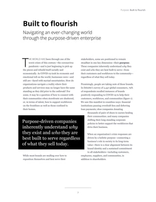 7
Purpose: Built to flourish
T
HE WORLD HAS been through one of the
worst crises of this century—the coronavirus
pandemic—and is just beginning to pick up
the pieces and rebuild itself socially and
economically. As COVID-19 took its economic and
emotional toll on the world, businesses were—and
still are—faced with myriad uncertainties. How do
organizations navigate a reality where their
products and services may no longer have the same
standing as they did prior to the outbreak? For
some, it may be a question of how to connect with
their communities when storefronts are shuttered,
or, in terms of talent, how to support workforces
on the frontlines as well as those confined to
their homes.
While most brands are mulling over how to
reposition themselves and best serve their
stakeholders, some are positioned to remain
steadfast in one key dimension—their purpose.
These companies inherently understand why they
exist and who they are best built to serve—from
their customers and workforces to the community—
regardless of what they sell today.
Promisingly, people are taking note of these brands.
In Deloitte’s survey of 2,447 global consumers, 79%
of respondents recalled instances of brands
positively responding to COVID-19 to help their
customers, workforces, and communities (figure 1).
We saw this manifest in countless ways: financial
institutions pausing overdraft fees and deferring
loan payments; shoe companies donating
thousands of pairs of shoes to nurses healing
their communities; and many companies
shifting their long-standing corporate
policies to better support the workforces that
drive their business.
When an organization’s crisis responses are
driven by a holistic purpose—connecting a
business’s role in society to its long-term
value—there is a clear alignment between its
brand identity and a sustained commitment
to all stakeholders—including customers,
employees, suppliers, and communities, in
addition to shareholders.
Purpose-driven companies
inherently understand why
they exist and who they are
best built to serve regardless
of what they sell today.
Built to flourish
Navigating an ever-changing world
through the purpose-driven enterprise
 