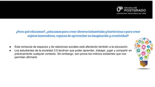 ● Esta remezcla de espacios y de relaciones sociales está afectando también a la educación.
● Los estudiantes de la sociedad 3.0 tendrían que poder aprender, trabajar, jugar y compartir en
prácticamente cualquier contexto. Sin embargo, son pocos los indicios existentes que nos
permitan afirmarlo
¿Para qué educamos?, ¿educamos para crear obreros industriales y burócratas o para crear
sujetos innovadores, capaces de aprovechar su imaginación y creatividad?
 
