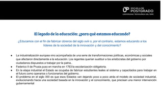 El legado de la educación: ¿para qué estamos educando?
● La industrialización europea vino acompañada de una serie de transformaciones políticas, económicas y sociales
que afectaron directamente a la educación. Los regentes querían sustituir a los aristócratas del gobierno por
ciudadanos dispuestos a trabajar por la patria..
● Federico II de Prusia puso en marcha en 1763 la escolarización obligatoria.
● En la etapa industrial el Estado se ocupaba de fabricar estudiantes leales al sistema y capacitados para trabajar en
el futuro como operarios o funcionarios del gobierno.
● El problema en el siglo XXI es que esos Estados van dejando poco a poco atrás el modelo de sociedad industrial,
evolucionando hacia una sociedad basada en la innovación y el conocimiento, que precisan una menor intervención
gubernamental
¿Educamos con el fin de fabricar obreros del siglo xviii o, por el contrario, estamos educando a los
líderes de la sociedad de la innovación y del conocimiento?
 