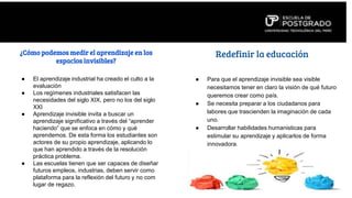 ¿Cómo podemos medir el aprendizaje en los
espacios invisibles?
● El aprendizaje industrial ha creado el culto a la
evaluación
● Los regímenes industriales satisfacen las
necesidades del siglo XIX, pero no los del siglo
XXI
● Aprendizaje invisible invita a buscar un
aprendizaje significativo a través del “aprender
haciendo” que se enfoca en cómo y qué
aprendemos. De esta forma los estudiantes son
actores de su propio aprendizaje, aplicando lo
que han aprendido a través de la resolución
práctica problema.
● Las escuelas tienen que ser capaces de diseñar
futuros empleos, industrias, deben servir como
plataforma para la reflexión del futuro y no com
lugar de regazo.
● Para que el aprendizaje invisible sea visible
necesitamos tener en claro la visión de qué futuro
queremos crear como país.
● Se necesita preparar a los ciudadanos para
labores que trascienden la imaginación de cada
uno.
● Desarrollar habilidades humanisticas para
estimular su aprendizaje y aplicarlos de forma
innovadora.
Redefinir la educación
 