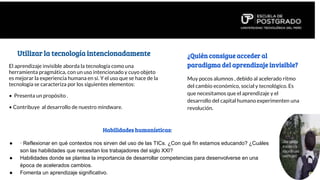 Utilizar la tecnología intencionadamente
El aprendizaje invisible aborda la tecnología como una
herramienta pragmática, con un uso intencionado y cuyo objeto
es mejorar la experiencia humana en sí. Y el uso que se hace de la
tecnología se caracteriza por los siguientes elementos:
• Presenta un propósito .
• Contribuye al desarrollo de nuestro mindware.
• Funciona como una herramienta social.
• Es experimental.
• Evoluciona constantemente.
¿Quién consigue acceder al
paradigma del aprendizaje invisible?
Muy pocos alumnos , debido al acelerado ritmo
del cambio económico, social y tecnológico. Es
que necesitamos que el aprendizaje y el
desarrollo del capital humano experimenten una
revolución.
Habilidades humanísticas:
● · Reflexionar en qué contextos nos sirven del uso de las TICs. ¿Con qué fin estamos educando? ¿Cuáles
son las habilidades que necesitan los trabajadores del siglo XXI?
● Habilidades donde se plantea la importancia de desarrollar competencias para desenvolverse en una
época de acelerados cambios.
● Fomenta un aprendizaje significativo.
 