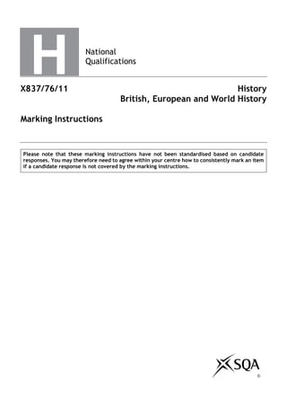 National
Qualifications
X837/76/11 History
British, European and World History
Marking Instructions
Please note that these marking instructions have not been standardised based on candidate
responses. You may therefore need to agree within your centre how to consistently mark an item
if a candidate response is not covered by the marking instructions.
©
 