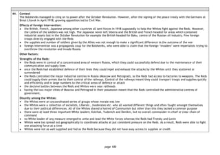 page 100
44. Context
The Bolsheviks managed to cling on to power after the October Revolution. However, after the signing of the peace treaty with the Germans at
Brest-Litovsk in April 1918, growing opposition led to Civil War.
Effects of foreign intervention:
• the British, French, Japanese among other countries all sent forces in 1918 supposedly to help the Whites fight against the Reds. However,
the calibre of the soldiers was not high. The Japanese never left Siberia and the British and French headed for areas which contained
industrial assets lost in the October Revolution for example the British headed for Baku, centre of the Russian oil industry. Few foreign
troops directly engaged with the Reds
• the supplies and number of soldiers given by the Allies was not enough to make a significant difference to the outcome of the war
• foreign intervention was a propaganda coup for the Bolsheviks, who were able to claim that the foreign ‘invaders’ were imperialists trying to
overthrow the revolution and invade Russia.
Other factors:
Strengths of the Reds:
• the Reds were in control of a concentrated area of western Russia, which they could successfully defend due to the maintenance of their
communication and supply lines
• once the Reds had established defence of their lines they could repel and exhaust the attacks by the Whites until they scattered or
surrendered
• the Reds controlled the major industrial centres in Russia (Moscow and Petrograd), so the Reds had access to factories to weapons. The Reds
could supply their armies due to their control of the railways. Control of the railways meant they could transport troops and supplies quickly
and efficiently and in large numbers to the critical areas of defence or attack
• the decisive battles between the Reds and Whites were near railheads
• having the two major cities of Moscow and Petrograd in their possession meant that the Reds controlled the administrative centres of
government.
Disunity among the Whites:
• the Whites were an uncoordinated series of groups whose morale was low
• the Whites were a collection of socialists, Liberals , moderates etc. who all wanted different things and often fought amongst themselves
due to their political differences. All of the Whites shared a hatred of Communism but other than this they lacked a common purpose
• there were at least three important White leaders; Kolchak, Yudenich and Denikin, but no overall commander-in-chief or clear chain of
command
• no White leader of any measure emerged to unite and lead the White forces whereas the Reds had Trotsky and Lenin
• Whites were too spread out geographically to coordinate attacks at put consistent pressure on the Reds. As a result, Reds were able to fight
one attacking force at a time
• Whites were not as well supplied and fed as the Reds because they did not have easy access to supplies or credit.
 