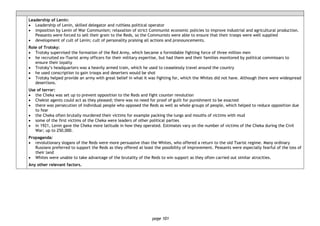 page 101
Leadership of Lenin:
• Leadership of Lenin, skilled delegator and ruthless political operator
• imposition by Lenin of War Communism; relaxation of strict Communist economic policies to improve industrial and agricultural production.
Peasants were forced to sell their grain to the Reds, so the Communists were able to ensure that their troops were well supplied
• development of cult of Lenin; cult of personality praising all actions and pronouncements.
Role of Trotsky:
• Trotsky supervised the formation of the Red Army, which became a formidable fighting force of three million men
• he recruited ex-Tsarist army officers for their military expertise, but had them and their families monitored by political commissars to
ensure their loyalty
• Trotsky’s headquarters was a heavily armed train, which he used to ceaselessly travel around the country
• he used conscription to gain troops and deserters would be shot
• Trotsky helped provide an army with great belief in what it was fighting for, which the Whites did not have. Although there were widespread
desertions.
Use of terror:
• the Cheka was set up to prevent opposition to the Reds and fight counter revolution
• Chekist agents could act as they pleased; there was no need for proof of guilt for punishment to be exacted
• there was persecution of individual people who opposed the Reds as well as whole groups of people, which helped to reduce opposition due
to fear
• the Cheka often brutally murdered their victims for example packing the lungs and mouths of victims with mud
• some of the first victims of the Cheka were leaders of other political parties
• in 1921, Lenin gave the Cheka more latitude in how they operated. Estimates vary on the number of victims of the Cheka during the Civil
War; up to 250,000.
Propaganda:
• revolutionary slogans of the Reds were more persuasive than the Whites, who offered a return to the old Tsarist regime. Many ordinary
Russians preferred to support the Reds as they offered at least the possibility of improvement. Peasants were especially fearful of the loss of
their land
• Whites were unable to take advantage of the brutality of the Reds to win support as they often carried out similar atrocities.
Any other relevant factors.
 