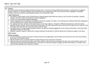 page 102
PART G — USA, 1918―1968
45. Context
By 1918 US society had become deeply divided and overtly racist. In the face of these problems black Americans continued their struggle for
equality. However, an important obstacle to the achievement of civil rights before 1941 was the discrimination, segregation and popular
prejudice which were aimed at preventing black people from asserting their rights.
Legal impediments:
• the Southern states passed a series of discriminatory measures against black Americans known as Jim Crow laws for example, transport,
hospitals, education, sports and cemeteries were all segregated
• the Jim Crow laws gradually legalised segregation
• another impediment was the attitudes of presidents who did not consider civil rights a vote winning issue. President Wilson said ‘Segregation
is not humiliating and is a benefit for you black gentlemen’
• the ‘separate but equal’ decision of the Supreme Court. In the case of Plessy v. Ferguson in 1896 the Supreme Court ruled that racially
separate facilities, if equal, did not violate the US Constitution. The 1896 ‘separate but equal’ decision of the Supreme Court made Jim Crow
laws legal. After 1896 more Jim Crow laws spread across the South
• the Supreme Court’s ruling hampered progress towards civil rights by spreading segregation all over America particularly in the South where
segregation became the way of life
• Roosevelt refused to support a federal bill to outlaw lynching in his New Deal in 1930s fearing the loss of Democrat support in the South.
Other factors:
Popular prejudice:
• since the institution of slavery the status of African-Americans was stigmatized, and this stigma was the basis for the racism that persisted,
particularly in the Southern States
• Popular Prejudice led to continued migration of black Americans from the South to the North
• black Americans also faced discrimination in the North. Millions of black Americans relocated from their roots in the Southern states to the
industrial centres of the North after World War I, particularly in cities such as Boston, Chicago, and New York (Harlem). In northern cities,
racial tensions exploded, most violently in Chicago.
 