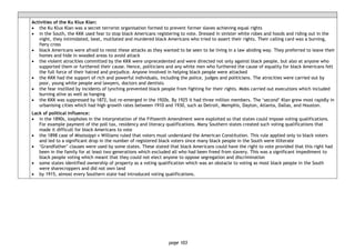 page 103
Activities of the Ku Klux Klan:
• the Ku Klux Klan was a secret terrorist organisation formed to prevent former slaves achieving equal rights
• in the South, the KKK used fear to stop black Americans registering to vote. Dressed in sinister white robes and hoods and riding out in the
night, they intimidated, beat, mutilated and murdered black Americans who tried to assert their rights. Their calling card was a burning,
fiery cross
• black Americans were afraid to resist these attacks as they wanted to be seen to be living in a law abiding way. They preferred to leave their
homes and hide in wooded areas to avoid attack
• the violent atrocities committed by the KKK were unprecedented and were directed not only against black people, but also at anyone who
supported them or furthered their cause. Hence, politicians and any white men who furthered the cause of equality for black Americans felt
the full force of their hatred and prejudice. Anyone involved in helping black people were attacked
• the KKK had the support of rich and powerful individuals, including the police, judges and politicians. The atrocities were carried out by
poor, young white people and lawyers, doctors and dentists
• the fear instilled by incidents of lynching prevented black people from fighting for their rights. Mobs carried out executions which included
burning alive as well as hanging
• the KKK was suppressed by 1872, but re-emerged in the 1920s. By 1925 it had three million members. The ‘second’ Klan grew most rapidly in
urbanising cities which had high growth rates between 1910 and 1930, such as Detroit, Memphis, Dayton, Atlanta, Dallas, and Houston.
Lack of political influence:
• in the 1890s, loopholes in the interpretation of the Fifteenth Amendment were exploited so that states could impose voting qualifications.
For example payment of the poll tax, residency and literacy qualifications. Many Southern states created such voting qualifications that
made it difficult for black Americans to vote
• the 1898 case of Mississippi v Williams ruled that voters must understand the American Constitution. This rule applied only to black voters
and led to a significant drop in the number of registered black voters since many black people in the South were illiterate
• ‘Grandfather’ clauses were used by some states. These stated that black Americans could have the right to vote provided that this right had
been in the family for at least two generations which excluded all who had been freed from slavery. This was a significant impediment to
black people voting which meant that they could not elect anyone to oppose segregation and discrimination
• some states identified ownership of property as a voting qualification which was an obstacle to voting as most black people in the South
were sharecroppers and did not own land
• by 1915, almost every Southern state had introduced voting qualifications.
 