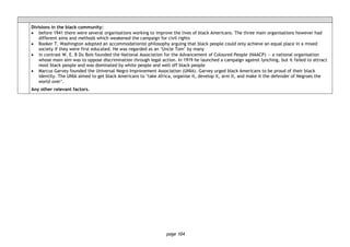 page 104
Divisions in the black community:
• before 1941 there were several organisations working to improve the lives of black Americans. The three main organisations however had
different aims and methods which weakened the campaign for civil rights
• Booker T. Washington adopted an accommodationist philosophy arguing that black people could only achieve an equal place in a mixed
society if they were first educated. He was regarded as an ‘Uncle Tom’ by many
• in contrast W. E. B Du Bois founded the National Association for the Advancement of Coloured People (NAACP) — a national organisation
whose main aim was to oppose discrimination through legal action. In 1919 he launched a campaign against lynching, but it failed to attract
most black people and was dominated by white people and well off black people
• Marcus Garvey founded the Universal Negro Improvement Association (UNIA). Garvey urged black Americans to be proud of their black
identity. The UNIA aimed to get black Americans to ‘take Africa, organise it, develop it, arm it, and make it the defender of Negroes the
world over’.
Any other relevant factors.
 