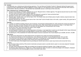 page 105
46. Context
The Depression was a shattering and demoralising experience. The new Democrat President Franklin D. Roosevelt believed the government
should be actively responsible for helping struggling US citizens caught up in the Depression and so introduced the New Deal which aimed to
provide Relief, Recovery and Reform. The New Deal had considerable success in achieving its three main aims.
Role of Roosevelt and ‘confidence-building’:
• during his first 100 days as President, Roosevelt set up over 100 government or federal agencies. The agencies became known by their initials
and were collectively known as the ‘Alphabet Agencies’
• 15 major laws were passed through Congress which met Roosevelt’s promise for ‘Action and Action Now!’
• Roosevelt’s priority was to restore confidence in the US banking system
• Roosevelt gave ‘fireside chats’: over 30 from March 1933. The fireside chats were brilliant pieces of public relations using the latest mass
communication device, the radio
• Roosevelt declared that ‘the only thing we have to fear is fear itself’ and his fireside chats on the radio, a great novelty, did a great deal to
help restore the nation’s confidence.
Banking:
• a number of confidence-building measures were introduced. The Emergency Banking Relief Act (1933) allowed the closing and checking of
banks for four days, to ensure they were well-run and credit-worthy. Only ‘sound’ banks were allowed to reopen. It was hoped these
measures would restore public confidence in the banks and stop people from withdrawing all their savings
• by the end of 1933, many small banks had closed or were merged
• most depositors regained much of their money
• by restoring public confidence with a Federal guarantee in the banks, it was hoped that it would not only dissuade further large withdrawals
of funds but that it would actually encourage people to reinvest their savings in the banks once again
• the Banking Act (1935) established the Federal Bank Deposit Insurance Corporation that insured deposits up to $5,000, and later, $10,000.
Agriculture:
• the Agricultural Adjustment Act (AAA) helped farmers by keeping prices steady and limiting overproduction
• as a result of the attempts to limit overproduction, prices did go up and farmers’ incomes doubled between 1933 and 1939
• in the USA 30% of the workforce were employed in agriculture. Increasing their income allowed farm workers to spend more
• the unpopular prohibition was ended to raise revenue and to boost grain production
• the Farm Credit Union (FCA) helped farmers by providing low-interest loans and as a result many farmers did not lose their farms.
Industry:
• the Tennessee Valley Authority (TVA) aimed to build dams and power plants to provide electric power to rural areas along the Tennessee
River in seven states
• the Public Works Administration (PWA) also provided work through the building of hospitals, dams, bridges and schools
• the National Labour Relations Act (‘Wagner Act’) (1935) protected the rights of workers to collectively bargain with employers. Employers
were prevented from discriminating against workers who joined trade unions
 