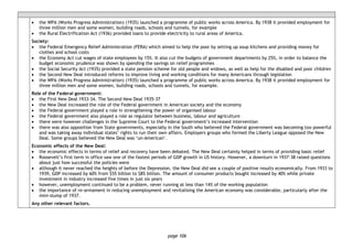 page 106
• the WPA (Works Progress Administration) (1935) launched a programme of public works across America. By 1938 it provided employment for
three million men and some women, building roads, schools and tunnels, for example
• the Rural Electrification Act (1936) provided loans to provide electricity to rural areas of America.
Society:
• the Federal Emergency Relief Administration (FERA) which aimed to help the poor by setting up soup kitchens and providing money for
clothes and school costs
• the Economy Act cut wages of state employees by 15%. It also cut the budgets of government departments by 25%, in order to balance the
budget economic prudence was shown by spending the savings on relief programmes
• the Social Security Act (1935) provided a state pension scheme for old people and widows, as well as help for the disabled and poor children
• the Second New Deal introduced reforms to improve living and working conditions for many Americans through legislation
• the WPA (Works Progress Administration) (1935) launched a programme of public works across America. By 1938 it provided employment for
three million men and some women, building roads, schools and tunnels, for example.
Role of the Federal government:
• the First New Deal 1933-34. The Second New Deal 1935-37
• the New Deal increased the role of the Federal government in American society and the economy
• the Federal government played a role in strengthening the power of organised labour
• the Federal government also played a role as regulator between business, labour and agriculture
• there were however challenges in the Supreme Court to the Federal government’s increased intervention
• there was also opposition from State governments, especially in the South who believed the Federal government was becoming too powerful
and was taking away individual states’ rights to run their own affairs. Employers groups who formed the Liberty League opposed the New
Deal. Some groups believed the New Deal was ‘un-American’.
Economic effects of the New Deal:
• the economic effects in terms of relief and recovery have been debated. The New Deal certainly helped in terms of providing basic relief
• Roosevelt’s first term in office saw one of the fastest periods of GDP growth in US history. However, a downturn in 1937–38 raised questions
about just how successful the policies were
• although it never reached the heights of before the Depression, the New Deal did see a couple of positive results economically. From 1933 to
1939, GDP increased by 60% from $55 billion to $85 billion. The amount of consumer products bought increased by 40% while private
investment in industry increased five times in just six years
• however, unemployment continued to be a problem, never running at less than 14% of the working population
• the importance of re-armament in reducing unemployment and revitalising the American economy was considerable, particularly after the
mini-slump of 1937.
Any other relevant factors.
 