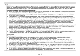 page 107
47. Context
Despite modest progress in black Americans’ civil rights, a number of events highlighted the continuing problem of prejudice and discrimination
in post-war America. While these events publicised the full horrors of segregation, they also demonstrated that segregation could be challenged
and changed which was a significant factor in the development of a more organised mass movement for civil rights in the 1950s and 1960s.
Experience of black servicemen in the Second World War:
• despite the US Army being segregated, black servicemen in Europe had freedoms they had never experienced in America. Even in prisoner of
war camps, black airmen were treated as officers regardless of their colour
• as a result, black soldiers, sailors and airmen supported the ‘Double-V’ campaign: victory against the enemy abroad in the war and victory
for civil rights at home in America
• A. Philip Randolph is credited with highlighting the problems faced by black Americans during World War II which planted the seeds that
grew into the civil rights movement of the 1950s and 1960s. A. Philip Randolph was the president of the Brotherhood of Sleeping Car Porters,
a mainly black union. The porters, who travelled on long-distance overnight trains, could carry news between black communities in the rural
south and those in northern cities during the Second World War. A. Philip Randolph threatened a mass protest march in Washington unless
discrimination in defence industry jobs and in the armed forces was ended. In 1941 Randolph and other black leaders met President
Roosevelt with three demands: an end to segregation and discrimination in federal government jobs, an end to segregation of the armed
forces, and government support for an end to discrimination and segregation in all jobs in the USA
• as the USA was fighting against Hitler’s racist policies in Europe and unwilling to highlight the USA’s own racism, Roosevelt gave in to some of
Randolph’s demands and issued Executive Order 8802 which stated that there would be no discrimination in the employment of workers in
defence industries and in government on the basis of race, colour or religious beliefs
• Roosevelt also established the Fair Employment Practices Committee to investigate incidents of discrimination
• not all Randolph’s demands were met. Segregation in the armed forces and in jobs in the USA continued
• a positive outcome of the Double-V campaign was the creation of the Congress of Racial Equality (CORE) in 1942 which was the beginning of
a mass movement for civil rights. CORE was to play a large part in the civil rights protests of the 1950s and 1960s.
Other factors:
Prejudice and discrimination:
• continuing racial discrimination pushed many black Americans to demand civil rights. The experience of war emphasised freedom,
democracy and human rights yet in the USA Jim Crow laws still existed and lynching went unpunished
• the continuing problem of prejudice and discrimination was highlighted when Emmett Till, a 14-year-old black boy from Chicago, was
murdered in Mississippi. The Emmett Till case had a big effect on the development of the civil rights movement due to the publicity of the
trial. Despite being virtually unrecognisable due to being beaten up so badly, Emmett’s mother insisted on showing her son’s corpse in an
open coffin which shocked both local people and the nation
• the US Supreme Court’s 1954 decision to end segregation in schools (Brown versus the Topeka Board of Education) followed by the protest at
Little Rock High School, Arkansas in 1957, encouraged civil rights campaigners. The sight of Elizabeth Eckford being bullied and threatened
for attending a white school made national and world news headlines
• the bus boycott in Montgomery, Alabama (over the arrest of Rosa Parks, who refused to give up her seat on a segregated bus) was one of the
first successful protests and showed the effectiveness of united peaceful, non-violent protest.
 