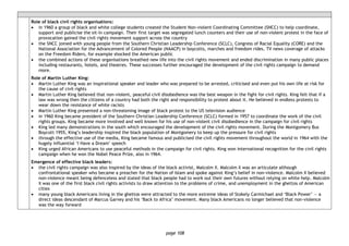 page 108
Role of black civil rights organisations:
• in 1960 a group of black and white college students created the Student Non-violent Coordinating Committee (SNCC) to help coordinate,
support and publicise the sit-in campaign. Their first target was segregated lunch counters and their use of non-violent protest in the face of
provocation gained the civil rights movement support across the country
• the SNCC joined with young people from the Southern Christian Leadership Conference (SCLC), Congress of Racial Equality (CORE) and the
National Association for the Advancement of Colored People (NAACP) in boycotts, marches and freedom rides. TV news coverage of attacks
on the Freedom Riders, for example shocked the American public
• the combined actions of these organisations breathed new life into the civil rights movement and ended discrimination in many public places
including restaurants, hotels, and theatres. These successes further encouraged the development of the civil rights campaign to demand
more.
Role of Martin Luther King:
• Martin Luther King was an inspirational speaker and leader who was prepared to be arrested, criticised and even put his own life at risk for
the cause of civil rights
• Martin Luther King believed that non-violent, peaceful civil disobedience was the best weapon in the fight for civil rights. King felt that if a
law was wrong then the citizens of a country had both the right and responsibility to protest about it. He believed in endless protests to
wear down the resistance of white racists
• Martin Luther King presented a non-threatening image of black protest to the US television audience
• in 1960 King became president of the Southern Christian Leadership Conference (SCLC) formed in 1957 to coordinate the work of the civil
rights groups. King became more involved and well known for his use of non-violent civil disobedience in the campaign for civil rights
• King led many demonstrations in the south which encouraged the development of the civil rights movement. During the Montgomery Bus
Boycott 1955, King’s leadership inspired the black population of Montgomery to keep up the pressure for civil rights
• through the effective use of the media, King became famous and publicised the civil rights movement throughout the world in 1964 with the
hugely influential ‘I Have a Dream’ speech
• King urged African Americans to use peaceful methods in the campaign for civil rights. King won international recognition for the civil rights
campaign when he won the Nobel Peace Prize, also in 1964.
Emergence of effective black leaders:
• the civil rights campaign was also inspired by the ideas of the black activist, Malcolm X. Malcolm X was an articulate although
confrontational speaker who became a preacher for the Nation of Islam and spoke against King’s belief in non-violence. Malcolm X believed
non-violence meant being defenceless and stated that black people had to work out their own futures without relying on white help. Malcolm
X was one of the first black civil rights activists to draw attention to the problems of crime, and unemployment in the ghettos of American
cities
• many young black Americans living in the ghettos were attracted to the more extreme ideas of Stokely Carmichael and ‘Black Power’ — a
direct ideas descendant of Marcus Garvey and his ‘Back to Africa’ movement. Many black Americans no longer believed that non-violence
was the way forward
 