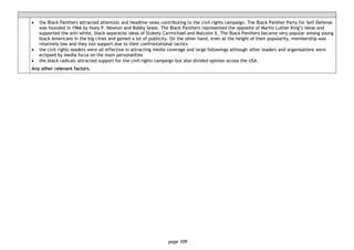 page 109
• the Black Panthers attracted attention and headline news contributing to the civil rights campaign. The Black Panther Party for Self-Defense
was founded in 1966 by Huey P. Newton and Bobby Seale. The Black Panthers represented the opposite of Martin Luther King’s ideas and
supported the anti-white, black separatist ideas of Stokely Carmichael and Malcolm X. The Black Panthers became very popular among young
black Americans in the big cities and gained a lot of publicity. On the other hand, even at the height of their popularity, membership was
relatively low and they lost support due to their confrontational tactics
• the civil rights leaders were all effective in attracting media coverage and large followings although other leaders and organisations were
eclipsed by media focus on the main personalities
• the black radicals attracted support for the civil rights campaign but also divided opinion across the USA.
Any other relevant factors.
 