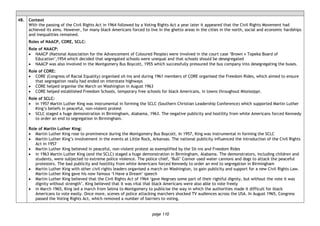 page 110
48. Context
With the passing of the Civil Rights Act in 1964 followed by a Voting Rights Act a year later it appeared that the Civil Rights Movement had
achieved its aims. However, for many black Americans forced to live in the ghetto areas in the cities in the north, social and economic hardships
and inequalities remained.
Roles of NAACP, CORE, SCLC:
Role of NAACP:
• NAACP (National Association for the Advancement of Coloured People) were involved in the court case ‘Brown v Topeka Board of
Education’,1954 which decided that segregated schools were unequal and that schools should be desegregated
• NAACP was also involved in the Montgomery Bus Boycott, 1955 which successfully pressured the bus company into desegregating the buses.
Role of CORE:
• CORE (Congress of Racial Equality) organised sit-ins and during 1961 members of CORE organised the Freedom Rides, which aimed to ensure
that segregation really had ended on interstate highways
• CORE helped organise the March on Washington in August 1963
• CORE helped established Freedom Schools, temporary free schools for black Americans, in towns throughout Mississippi.
Role of SCLC:
• in 1957 Martin Luther King was instrumental in forming the SCLC (Southern Christian Leadership Conference) which supported Martin Luther
King’s beliefs in peaceful, non-violent protest
• SCLC staged a huge demonstration in Birmingham, Alabama, 1963. The negative publicity and hostility from white Americans forced Kennedy
to order an end to segregation in Birmingham.
Role of Martin Luther King:
• Martin Luther King rose to prominence during the Montgomery Bus Boycott. In 1957, King was instrumental in forming the SCLC
• Martin Luther King’s involvement in the events at Little Rock, Arkansas. The national publicity influenced the introduction of the Civil Rights
Act in 1957
• Martin Luther King believed in peaceful, non-violent protest as exemplified by the Sit-ins and Freedom Rides
• in 1963 Martin Luther King (and the SCLC) staged a huge demonstration in Birmingham, Alabama. The demonstrators, including children and
students, were subjected to extreme police violence. The police chief, ‘Bull’ Connor used water cannons and dogs to attack the peaceful
protesters. The bad publicity and hostility from white Americans forced Kennedy to order an end to segregation in Birmingham
• Martin Luther King with other civil rights leaders organised a march on Washington, to gain publicity and support for a new Civil Rights Law.
Martin Luther King gave his now famous ‘I Have a Dream’ speech
• Martin Luther King believed that the Civil Rights Act of 1964 ‘gave Negroes some part of their rightful dignity, but without the vote it was
dignity without strength’. King believed that it was vital that black Americans were also able to vote freely
• in March 1965, King led a march from Selma to Montgomery to publicise the way in which the authorities made it difficult for black
Americans to vote easily. Once more, scenes of police attacking marchers shocked TV audiences across the USA. In August 1965, Congress
passed the Voting Rights Act, which removed a number of barriers to voting.
 