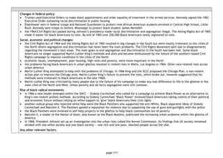 page 111
Changes in federal policy:
• Truman used Executive Orders to make black appointments and order equality of treatment in the armed services. Kennedy signed the 1962
Executive Order outlawing racial discrimination in public housing
• Eisenhower sent in federal troops and National Guardsmen to protect nine African American students enrolled in Central High School, Little
Rock. Kennedy sent troops to Oxford, Mississippi to protect black student James Meredith
• the 1964 Civil Rights Act passed during Johnson’s presidency made racial discrimination and segregation illegal. The Voting Rights Act of 1965
made it easier for black Americans to vote. By end of 1965 over 250,000 Black Americans newly registered to vote.
Social, economic and political changes:
• the Civil Rights Act of 1964 and the Voting Rights Act of 1965 resulted in big changes in the South but were mostly irrelevant to the cities of
the North where segregation and discrimination had never been the main problems. The Civil Rights Movement split due to disagreements
regarding the movement’s next steps. The main goals to end segregation and discrimination in the South had been met. Some black
Americans no longer supported Martin Luther King’s methods and aims and became disillusioned by the failure of the southern-based Civil
Rights campaign to improve conditions in the cities of the North
• economic issues, unemployment, poor housing, high rents and poverty, were more important in the North
• the problems facing black Americans in urban ghettos resulted in violent riots in Watts, Los Angeles in 1964. Other race related riots across
urban America
• Martin Luther King attempted to help with the problems of Chicago. In 1966 King and the SCLC proposed the Chicago Plan, a non-violent
action plan to improve the Chicago area. Martin Luther King’s failure to prevent the riots, which broke out, however suggested that his
methods were irrelevant to black Americans in the late 1960s
• Martin Luther King was criticised by many people due to the failure of his campaign to make any real difference to life in the ghettos in the
main cites of the North and West. Urban poverty and de facto segregation were still common.
Rise of black radical movements
• in 1966 a new leader emerged within the SNCC — Stokely Carmichael who called for a campaign to achieve Black Power as an alternative to
King’s non-violent protest methods. According to Stokely Carmichael ‘Black Power’ involved black Americans taking control of their political
and economic future without relying on white support to ‘give’ black Americans their civil rights
• another radical group who rejected white help were the Black Panthers who supported the anti-White, Black separatist ideas of Stokely
Carmichael and Malcolm X. The Panthers gained a reputation for violence due to supporting the use of guns and gunfights with the police
• the Black Panthers were involved in self-help projects in the ghettos to help black communities out of poverty
• Malcolm X, a leader of the Nation of Islam, also known as the Black Muslims, publicised the increasing urban problems within the ghettos of
America
• in 1968, President Johnson set up an investigation into the urban riots called the Kerner Commission. Its findings that US society remained
divided with one white society and one black society — one rich and one poor, shocked people across the USA.
Any other relevant factors.
 