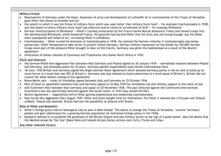 page 113
Military threat:
• Rearmament of Germany under the Nazis. Expansion of army and development of Luftwaffe all in contravention of the Treaty of Versailles
gave Hitler the means to threaten and act
• the extent to which it was the threat of military force which was used rather than military force itself — for example Czechoslovakia in 1938;
and the extent to which military force itself was effective and/or relied on an element of bluff — for example Rhineland
• German remilitarization of Rhineland — Hitler’s claimed provocation by the Franco-Soviet Mutual Assistance Treaty and moved troops into
the demilitarized Rhineland, which bordered France. His generals had warned Hitler that the army was not strong enough, but the Allies
were unprepared and failed to act, increasing Hitler’s confidence
• Czechoslovakia — Hitler turned his attention to Czechoslovakia in 1938. He claimed the German minority in Czechoslovakia was being
persecuted. Hitler threatened to take action to protect fellow Germans. German military maneuvers on the border by 750,000 German
troops were part of the pressure Hitler brought to bear on the Czechs. Germany was given the Sudetenland as a result of the Munich
agreement
• Unification of Italian colonies of Cyreniaca and Tripolitania into Italian North Africa in 1934.
Pacts and alliances:
• the German-Polish Non-Aggression Pact between Nazi Germany and Poland signed on 26 January 1934 — normalised relations between Poland
and Germany, and promised peace for 10 years. Germany gained respectability and calmed international fears
• 18 June, 1935 Britain and Germany signed the Anglo-German Naval Agreement which allowed Germany parity in the air and to build up its
naval forces to a level that was 35% of Britain’s. Germany was also allowed to build submarines to a level equal of Britain’s. Britain did not
consult her allies before coming to this agreement
• Rome-Berlin axis — treaty of friendship signed between Italy and Germany on 25 October 1936
• Pact of Steel an agreement between Italy and Germany signed on 22 May 1939 for immediate aid and military support in the event of war
• Anti-Comintern Pact between Nazi Germany and Japan on 25 November 1936. The pact directed against the Communist International
(Comintern) but was specifically directed against the Soviet Union. In 1937 Italy joined the Pact
• Munich Agreement — negotiations led to Hitler gaining Sudetenland and weakening Czechoslovakia
• Nazi Soviet Non-Aggression Pact August 1939. Hitler and Stalin bought time for themselves. For Hitler it seemed war in Europe over Poland
unlikely. Poland was doomed. Britain had lost the possibility of alliance with Russia.
Role of Hitler and Mussolini:
• Hitler’s foreign policy had an ideological role as seen in Mein Kampf. The desire to avenge the Treaty of Versailles, ‘reunite’ Germanic
people and gain Lebensraum for a growing German population all motivated foreign policy in the 1930s
• Mussolini wanted to re-establish the greatness of the Roman Empire and saw military action as the sign of a great power. Also the desire that
the Mediterranean be ‘Our Sea’ [Mare Nostrum] helped dictate Italian actions over Corfu, Fiume and Libya.
Any other relevant factors.
 