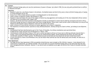page 114
50. Context
Britain’s foremost foreign policy aim was the maintenance of peace in Europe. Up to March 1938, this was only partly achieved due to conflicts
in Abyssinia and Spain.
Abyssinia:
• Mussolini’s plans for a new Roman Empire in the Adriatic, the Mediterranean and North Africa were a blow to British foreign policy in hoping
to convert Mussolini into an ally
• Stresa Front (1935) initially seemed successful in binding Mussolini to the democracies
• Italian invasion of Abyssinia (modern day Ethiopia) in 1935
• Mussolini’s Italy had broken the rules of the League of Nations by using aggression and invading one of the only independent African nations
and deserved to be punished under League rules
• however, the British and French wanted to keep Mussolini friendly so attempted to contain Italy by offering concessions and land in Africa
• the British Foreign Secretary Sir Samuel Hoare and French Foreign Minister, Pierre Laval, came up with a plan to effectively try to buy off the
Italians by offering them some of Abyssinia’s land from the south of the country
• public revulsion to Franco-British connivance at Italian aggression led to Hoare’s resignation
• the imposition of limited economic sanctions on Italy alienated Mussolini, thereby driving him closer to Hitler, yet failing to save Abyssinia.
Rhineland:
• the Rhineland had been demilitarised as part of the Treaty of Versailles. No military installations were permitted there
• 22,000 German troops marched into the Rhineland on 7 March, 1936
• remilitarisation broke the Peace Treaty of 1919, yet no action was taken by Britain or France due to differing attitudes towards Hitler’s
actions. France was polarised politically and would not act without British support. Britain denounced the action, but there was also
considerable sympathy of Hitler’s actions. The Rhineland was part of Germany and why should she not have armed forces there?
• no war occurred as a result of the Rhineland crisis, but the lesson Hitler learned was that the democracies were divided. He took this to
mean weakness.
Naval Agreement:
• the Anglo German Naval Agreement (1935) successfully limited German naval strength to 35% of British, however, it also allowed for the
construction of submarines, up to British strength. This can be seen as a success for British foreign policy in the sense that they felt they
were managing Germany’s demands. However, it can also be seen as weakness as yet again the terms of the Treaty of Versailles had been
broken.
 
