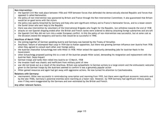 page 115
Non-intervention:
• the Spanish Civil War took place between 1936 and 1939 between forces that defended the democratically elected Republic and forces that
opposed it called Nationalists
• the policy of non-intervention was sponsored by Britain and France through the Non-intervention Committee; it also guaranteed that Britain
would be on good terms with the victors
• the policy was openly breached by Germany and Italy who sent significant military aid to Franco’s Nationalist forces, and to a lesser extent
the Soviet Union who sent help to the Republic
• there was also intervention by volunteers of the International Brigades who fought for the Republic, but withdrew towards the end of 1938
• attacks on non-Spanish shipping ended after the British and French navies were ordered to destroy attacking foreign submarines and aircraft
• the Spanish Civil War did not turn into a wider European conflict. In this the policy of non-intervention was successful, but at some cost as
the dictators tested the weaponry and tactics that would be so successful in 1940.
Anschluss of March 1938:
• the joining together of German speaking Austria and Germany was banned by the Treaty of Versailles
• Anschluss: failure of attempted Nazi coup in 1934 due to Italian opposition, but there was growing German influence over Austria from 1936
when they agreed to consult each other over foreign policy
• the Austrian chancellor Schuschnigg met with Hitler in 1938. Hitler seized the opportunity demanding jobs for Austrian Nazis in the
Government
• when Schuschnigg proposed putting this to a vote of the Austrian people Hitler acted, demanding his resignation and replacement with the
Austrian Nazi, Seyss-Inquart
• German troops and tanks then rolled into Austria on 12 March, 1938
• the invasion itself was chaotic and inefficient from military point of view
• war did not break out as a result of the Anschluss. Britain was sympathetic to German actions to a large extent and the enthusiastic welcome
given to the German troops by the Austrians seemed to confirm it was a genuinely popular action
• Hitler gained resources and again had got away with aggressive actions. He now turned his attention to Czechoslovakia.
Relations with Germany:
• rearmament: Hitler was successful in reintroducing conscription and rearming from 1935, but there were significant economic restraints and
by the late 1930s, Germany’s potential enemies were rearming at a faster rate. However, by 1939 Germany had significant military assets,
even if they were exaggerated by the Germans and over-estimated by the British and French.
Any other relevant factors.
 