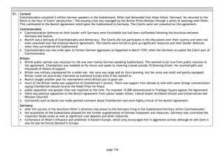 page 116
51. Context
Czechoslovakia contained 3 million German speakers in the Sudetenland. Hitler had demanded that these fellow ‘Germans’ be returned to the
Reich in the face of Czech ‘persecution.’ The ensuing crisis was managed by the British Prime Minister through a series of meetings with Hitler.
This culminated in the Munich Agreement which gave the Sudetenland to Germany. The Czechs were not consulted on this agreement.
Czechoslovakia:
• Czechoslovakian defences on their border with Germany were formidable but had been outflanked following the Anschluss between
Germany and Austria
• Munich was a betrayal of Czechoslovakia and democracy. The Czechs did not participate in the discussions over their country and were not
even consulted over the eventual Munich Agreement. The Czechs were forced to give up significant resources and their border defences
when they surrendered the Sudetenland
• Czechoslovakia was now wide open to further German aggression as happened in March 1939, when the Germans occupied the Czech part of
Czechoslovakia.
Britain:
• British public opinion was reluctant to risk war over mainly German-speaking Sudetenland. This seemed to be true from public reaction to
the agreement. Chamberlain was mobbed on his return and spoke to cheering crowds outside 10 Downing Street. He received gifts and
thousands of letters of support
• Britain was military unprepared for a wider war. Her navy was large and air force growing, but her army was small and poorly equipped.
Britain could not practically intervene on mainland Europe even if she wanted to
• Munich bought another year for rearmament which Britain put to good use
• much of the British media was supportive of Chamberlain’s actions. There was support from abroad as well with some foreign commentators
saying Chamberlain should receive the Nobel Prize for Peace
• public opposition was greater than was reported at the time. For example 15,000 demonstrated in Trafalgar Square against the Agreement
• there was political opposition to the Munich Agreement from Labour leader Attlee, Liberal leader Archibald Sinclair and Conservatives like
Winston Churchill
• Cartoonists such as David Low made pointed comment about Chamberlain and were highly critical of the Munich Agreement.
Germany:
• after the success of the Anschluss Hitler’s attention was drawn to the Germans living in the Sudetenland territory within Czechoslovakia
• the acquisition of the Sudetenland allowed for the further augmentation of German manpower and resources. Germany now controlled the
important Skoda works as well as significant coal deposits and other industries
• furtherance of Hitler’s influence and ambitions in Eastern Europe, which only encouraged him in aggressive actions although he did claim it
was his last territorial demand in Europe.
 
