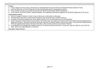page 117
France:
• French doubts over their treaty commitments to Czechoslovakia through the French-Czechoslovak Mutual Assistance Treaty
• practical difficulties of France being able to help Czechoslovakia given its geographical position
• France wished to avoid war and took its lead from the British Prime Minister Neville Chamberlain
• to his surprise, the French Premier, Edouard Daladier, was mobbed by enthusiastic supporters of the Munich Agreement on his return.
International context:
• failure of League of Nations in earlier crises so there was no alternative to discussion
• US isolationism meant that no help could be expected from the Americans if conflict broke out
• attitudes of Poland and Hungary who were willing to benefit from the dismemberment of Czechoslovakia
• further alienation of Soviet Union from the Allies. The Soviets were very suspicious of British and French motives and saw Appeasement as
giving into Germany. The lesson learned by the Soviets was that the western powers could not be trusted. This would have repercussions in
1939 and arguably helped lead to the Nazi Soviet Pact, which was the context to the invasion of Poland
• it was Mussolini who arranged the meeting in Munich. He used his influence with Hitler to avoid war. Italy not ready for a war with the
Allies. Britain also urged Mussolini to intervene.
Any other relevant factors.
 