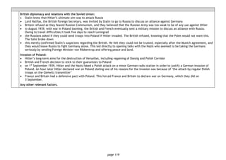 page 119
British diplomacy and relations with the Soviet Union:
• Stalin knew that Hitler’s ultimate aim was to attack Russia
• Lord Halifax, the British Foreign Secretary, was invited by Stalin to go to Russia to discuss an alliance against Germany
• Britain refused as they feared Russian Communism, and they believed that the Russian Army was too weak to be of any use against Hitler
• in August 1939, with war in Poland looming, the British and French eventually sent a military mission to discuss an alliance with Russia.
Owing to travel difficulties it took five days to reach Leningrad
• the Russians asked if they could send troops into Poland if Hitler invaded. The British refused, knowing that the Poles would not want this.
The talks broke down
• this merely confirmed Stalin’s suspicions regarding the British. He felt they could not be trusted, especially after the Munich agreement, and
they would leave Russia to fight Germany alone. This led directly to opening talks with the Nazis who seemed to be taking the Germans
seriously by sending Foreign Minister von Ribbentrop and offering peace and land.
Invasion of Poland:
• Hitler’s long-term aims for the destruction of Versailles, including regaining of Danzig and Polish Corridor
• British and French decision to stick to their guarantees to Poland
• on 1st
September 1939, Hitler and the Nazis faked a Polish attack on a minor German radio station in order to justify a German invasion of
Poland. An hour later Hitler declared war on Poland stating one of his reasons for the invasion was because of ‘the attack by regular Polish
troops on the Gleiwitz transmitter’
• France and Britain had a defensive pact with Poland. This forced France and Britain to declare war on Germany, which they did on
3 September.
Any other relevant factors.
 