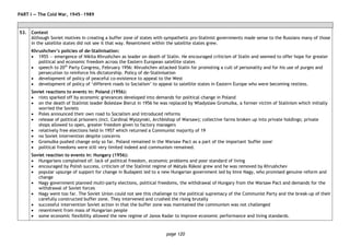 page 120
PART I — The Cold War, 1945―1989
53. Context
Although Soviet motives in creating a buffer zone of states with sympathetic pro-Stalinist governments made sense to the Russians many of those
in the satellite states did not see it that way. Resentment within the satellite states grew.
Khrushchev’s policies of de-Stalinisation:
• 1955 — emergence of Nikita Khrushchev as leader on death of Stalin. He encouraged criticism of Stalin and seemed to offer hope for greater
political and economic freedom across the Eastern European satellite states
• speech to 20th
Party Congress, February 1956: Khrushchev attacked Stalin for promoting a cult of personality and for his use of purges and
persecution to reinforce his dictatorship. Policy of de-Stalinisation
• development of policy of peaceful co-existence to appeal to the West
• development of policy of ‘different roads to Socialism’ to appeal to satellite states in Eastern Europe who were becoming restless.
Soviet reactions to events in: Poland (1956):
• riots sparked off by economic grievances developed into demands for political change in Poland
• on the death of Stalinist leader Boleslaw Bierut in 1956 he was replaced by Wladyslaw Gromulka, a former victim of Stalinism which initially
worried the Soviets
• Poles announced their own road to Socialism and introduced reforms
• release of political prisoners (incl. Cardinal Wyszynski, Archbishop of Warsaw); collective farms broken up into private holdings; private
shops allowed to open, greater freedom given to factory managers
• relatively free elections held in 1957 which returned a Communist majority of 19
• no Soviet intervention despite concerns
• Gromulka pushed change only so far. Poland remained in the Warsaw Pact as a part of the important 'buffer zone'
• political freedoms were still very limited indeed and communism remained.
Soviet reaction to events in: Hungary (1956):
• Hungarians complained of: lack of political freedom, economic problems and poor standard of living
• encouraged by Polish success, criticism of the Stalinist regime of Mátyás Rákosi grew and he was removed by Khrushchev
• popular upsurge of support for change in Budapest led to a new Hungarian government led by Imre Nagy, who promised genuine reform and
change
• Nagy government planned multi-party elections, political freedoms, the withdrawal of Hungary from the Warsaw Pact and demands for the
withdrawal of Soviet forces
• Nagy went too far. The Soviet Union could not see this challenge to the political supremacy of the Communist Party and the break-up of their
carefully constructed buffer zone. They intervened and crushed the rising brutally
• successful intervention Soviet action in that the buffer zone was maintained the communism was not challenged
• resentment from mass of Hungarian people
• some economic flexibility allowed the new regime of Janos Kadar to improve economic performance and living standards.
 