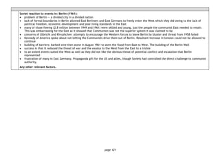 page 121
Soviet reaction to events in: Berlin (1961):
• problem of Berlin — a divided city in a divided nation
• lack of formal boundaries in Berlin allowed East Berliners and East Germans to freely enter the West which they did owing to the lack of
political freedom, economic development and poor living standards in the East
• many of those fleeing (2.8 million between 1949 and 1961) were skilled and young, just the people the communist East needed to retain.
This was embarrassing for the East as it showed that Communism was not the superior system it was claimed to be
• concerns of Ulbricht and Khrushchev: attempts to encourage the Western forces to leave Berlin by bluster and threat from 1958 failed
• Kennedy of America spoke about not letting the Communists drive them out of Berlin. Resultant increase in tension could not be allowed to
continue
• building of barriers: barbed wire then stone in August 1961 to stem the flood from East to West. The building of the Berlin Wall
• success in that it reduced the threat of war and the exodus to the West from the East to a trickle
• to an extent events suited the West as well as they did not like the obvious threat of potential conflict and escalation that Berlin
represented
• frustration of many in East Germany. Propaganda gift for the US and allies, though Soviets had controlled the direct challenge to communist
authority.
Any other relevant factors.
 