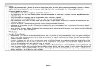 page 122
54. Context
The policy of containment and a belief in the so-called domino theory led to increased American military involvement in Vietnam, in order to
stop the growth of communism. The Americans faced a variety of problems that eventually led to their withdrawing from Vietnam.
Difficulties faced by US military:
• terrain did not suit US military strengths of airpower and firepower
• difficulties dealing with the conditions and knowing which Vietnamese were the enemy led to stress and confusion. Many Americans were
addicted to drugs
• short commissions for officers and rotation of troops led to loss of expertise in the field
• soldiers brave, but a minority did not believe in the war. Many were also reluctant conscripts
• mass bombing had no real effect according to the Jason Study by MIT in 1966, owing to the agricultural nature of North Vietnam and the
widespread jungle cover
• tactics on the ground — US technological superiority in heavy weapons negated by the terrain
• widespread use of helicopter gunships — inflicted heavy casualties, but were a blunt weapon. Many civilian deaths which did not help win
‘hearts and minds’
• use of defoliants like Agent Orange: US (and their South Vietnamese allies) lost the battle for hearts and minds, despite inflicting c.2,000,000
casualties for the loss of one tenth of those.
Other Factors:
Strengths of North Vietnam:
• North Vietnam: a hard peasant life bred determined soldiers. Viet Cong enlisted for years unlike American troops who signed up for a year.
Belief in their cause of communism also a factor. Great determination: for example the Ho Chi Minh trail was kept open despite American
bombers continually bombing it
• the North Vietnamese were well-led with an inspirational leader in Ho Chi Minh though he was ageing his health was failing by the mid 60s
• the role and determination of Le Duan is also of importance. He was behind the policy of active attacks on American and South Vietnamese
forces, to demoralise the enemy. Also important in the Tet offensive
• Viet Cong knew the jungle, survived in atrocious conditions, developed effective tactics and were more effective in winning the ‘hearts and
minds’ of civilians than the Americans. Military objectives were realistic: General Giap aimed to break the will of the American Government
• support of Chinese and Soviet aid from 1965 of importance. For example, their help enabled the Vietnamese to develop a sophisticated air
defence system which led to significant American losses.
 