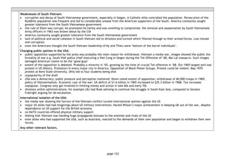 page 123
Weaknesses of South Vietnam:
• corruption and decay of South Vietnamese government, especially in Saigon. A Catholic elite controlled the population. Persecution of the
Buddhist population was frequent and led to considerable unease from the American supporters of the South. America constantly sought
greater tolerance from the South Vietnamese government
• the rule of Diem was corrupt; he promoted his family and was unwilling to compromise. His removal and assassination by South Vietnamese
Army officers in 1963 was known about by the CIA
• America constantly sought greater tolerance from the South Vietnamese government
• lack of political and social cohesion in South Vietnam led to divisions and turmoil which filtered through to their armed forces. Low morale
and corruption
• even the Americans thought the South Vietnam leadership of Ky and Thieu were ‘bottom of the barrel individuals’.
Changing public opinion in the USA:
• public opposition supported by the press was probably the main reason for withdrawal. Vietnam a media war, images showed the public the
brutality of war e.g. South Viet police chief executing a Viet Cong in Saigon during the Tet Offensive of ’68, Mai Lai massacre. Such images
damaged American claims to be the ‘good guys’
• extent of the opposition is debated. Probably a minority in ’65, growing by the time of crucial Tet offensive in ’68. Oct 1969 largest anti-war
protest in US History. Protestors in every major city in America. Opposition of Black Power Groups. Protest could be violent: May 1970
protest at Kent State University, Ohio led to four students being shot
• unpopularity of the draft
• USA was a democracy: public pressure and perception mattered. Nixon noted extent of opposition: withdrawal of 60,000 troops in 1969,
policy of Vietnamisation. Economic cost of the war: US deficit of $1.6 billion in 1965 increased to $25.3 billion in 1968. Tax increases
unpopular. Congress only got involved in limiting money and action in late 60s and early 70s
• divisions within administrations: for example LBJ had Rusk advising to continue the struggle in South-East Asia, compared to Senator
Fulbright arguing for de-escalation.
International isolation of the USA:
• the media war showing the horrors of the Vietnam conflict turned international opinion against the US
• major US allies had had misgivings about US military intervention; Harold Wilson’s major achievement in keeping UK out of the war, despite
dependence on US support for the British economy
• no NATO countries offered physical military support
• feeling that Vietnam was handing huge propaganda bonuses to the enemies and rivals of the US
• even allies who had supported the USA, such as Australia, reacted to the demands of their own population and began to withdraw their own
forces.
Any other relevant factors.
 