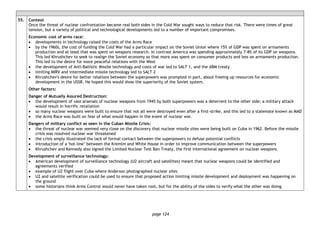 page 124
55. Context
Once the threat of nuclear confrontation became real both sides in the Cold War sought ways to reduce that risk. There were times of great
tension, but a variety of political and technological developments led to a number of important compromises.
Economic cost of arms race:
• developments in technology raised the costs of the Arms Race
• by the 1960s, the cost of funding the Cold War had a particular impact on the Soviet Union where 15% of GDP was spent on armaments
production and at least that was spent on weapons research. In contrast America was spending approximately 7-8% of its GDP on weapons.
This led Khrushchev to seek to realign the Soviet economy so that more was spent on consumer products and less on armaments production.
This led to the desire for more peaceful relations with the West
• the development of Anti-Ballistic Missile technology and costs of war led to SALT 1, and the ABM treaty
• limiting MIRV and intermediate missile technology led to SALT 2
• Khrushchev's desire for better relations between the superpowers was prompted in part, about freeing up resources for economic
development in the USSR. He hoped this would show the superiority of the Soviet system.
Other factors:
Danger of Mutually Assured Destruction:
• the development of vast arsenals of nuclear weapons from 1945 by both superpowers was a deterrent to the other side; a military attack
would result in horrific retaliation
• so many nuclear weapons were built to ensure that not all were destroyed even after a first-strike, and this led to a stalemate known as MAD
• the Arms Race was built on fear of what would happen in the event of nuclear war.
Dangers of military conflict as seen in the Cuban Missile Crisis:
• the threat of nuclear war seemed very close on the discovery that nuclear missile sites were being built on Cuba in 1962. Before the missile
crisis was resolved nuclear war threatened
• the crisis amply illustrated the lack of formal contact between the superpowers to defuse potential conflicts
• introduction of a 'hot-line’ between the Kremlin and White House in order to improve communication between the superpowers
• Khrushchev and Kennedy also signed the Limited Nuclear Test Ban Treaty, the first international agreement on nuclear weapons.
Development of surveillance technology:
• American development of surveillance technology (U2 aircraft and satellites) meant that nuclear weapons could be identified and
agreements verified
• example of U2 flight over Cuba where Anderson photographed nuclear sites
• U2 and satellite verification could be used to ensure that proposed action limiting missile development and deployment was happening on
the ground
• some historians think Arms Control would never have taken root, but for the ability of the sides to verify what the other was doing.
 