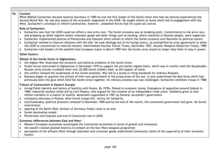 page 126
56. Context
When Mikhail Gorbachev became General Secretary in 1985 he was the first leader of the Soviet Union who had not directly experienced the
Second World War. He was also aware of the economic stagnation in the USSR. He sought reform at home which led to engagement with the
West. Gorbachev’s attempts to reform Communism, however, unleashed forces that he could not control.
Role of Gorbachev:
• Gorbachev saw that the USSR could not afford a new arms race. The Soviet economy was at breaking point. Commitments to the arms race
and propping up allied regimes meant consumer goods and other things such as housing, which mattered to Russian people, were neglected
• Gorbachev implemented policies of Perestroika and Glasnost which aimed to reform the Soviet economy and liberalise its political system
• Gorbachev worked to improve relations with the USA. He took ideology out of his foreign policy, as exemplified by arms agreements to allow
the USSR to concentrate on internal matters: Intermediate Nuclear Forces Treaty, December 1987, Nuclear Weapons Reduction Treaty, 1989
• Gorbachev told leaders of the satellite East European states in March 1989 that the Soviet army would no longer help them to stay in power.
Other factors:
Defeat of the Soviet Union in Afghanistan:
• the Afghan War illustrated the economic and political problems of the Soviet Union
• Soviet forces intervened in Afghanistan in December 1979 to support the pro-Soviet regime there, which was in conflict with the Mujaheddin.
Russian army morale crumbled when over 20,000 Soviet soldiers died, as did support at home
• the conflict showed the weaknesses of the Soviet economy. War led to a slump in living standards for ordinary Russians
• Russians began to question the actions of their own government in the prosecution of the war. It also undermined the Red Army which had
previously been the glue which held the Soviet Union together. Its military prowess was now challenged. Gorbachev withdrew troops in 1988.
Failure of Communism in Eastern Europe:
• strong Polish identity and history of hostility with Russia. By 1970s, Poland in economic slump. Emergence of opposition around Gdansk in
1980: industrial workers strike led by Lech Walesa, who argued for the creation of an independent trade union. Solidarity grew to nine
million members in a matter of months. Movement suppressed in 1981 by General Jaruzelski’s government
• multiparty elections in Poland, after Soviet troops left, victory for Solidarity
• Czechoslovakia, political prisoners released in November 1989 and by the end of the month, the communist government had gone. No Soviet
intervention
• opening of the Berlin Wall: division of Germany finally came to an end
• Soviet domination ended
• Perestroika and Glasnost and end of Communist rule in USSR.
Economic differences between East and West:
• Western European economies outstripped the Communist economies in terms of growth and innovation
• the wealth created allowed America to embark on the Star Wars weapons programme
• perception of the affluent West through television and consumer goods undermined Communist claims of the superiority of their economic
system.
 