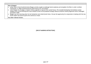 page 127
Role of Reagan:
• unlike many in the US administration Reagan actively sought to challenge Soviet weakness and strengthen the West in order to defeat
Communism. In 1983 he denounced the Soviet Union as an ‘Evil Empire’
• under Reagan the US began a massive military upgrade to improve their armed forces. This included developing intermediate nuclear
weapons such as the Pershing and Cruise missiles as well as the proposed Strategic Defence Initiative missile programme which challenged
the belief in MAD
• Reagan was very charming when he met Gorbachev and visited Soviet Union. He saw the opportunity for compromise in dealing with the new
Soviet leader and acted to push arms control as a result.
Any other relevant factors.
[END OF MARKING INSTRUCTIONS]
 