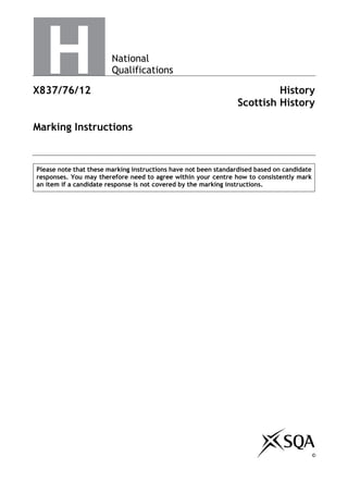 National
Qualifications
X837/76/12 History
Scottish History
Marking Instructions
Please note that these marking instructions have not been standardised based on candidate
responses. You may therefore need to agree within your centre how to consistently mark
an item if a candidate response is not covered by the marking instructions.
©
©
 
