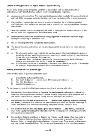 page 02
General marking principles for Higher History — Scottish History
Always apply these general principles. Use them in conjunction with the detailed marking
instructions, which identify the key features required in candidates’ responses.
(a) Always use positive marking. This means candidates accumulate marks for the demonstration of
relevant skills, knowledge and understanding; marks are not deducted for errors or omissions.
(b) If a candidate response does not seem to be covered by either the principles or detailed
marking instructions, and you are uncertain how to assess it, you must seek guidance from your
team leader.
(c) Where a candidate does not comply with the rubric of the paper and answers two parts in one
section, mark both responses and record the better mark.
(d) Marking must be consistent. Never make a hasty judgement on a response based on length,
quality of handwriting or a confused start.
(e) Use the full range of marks available for each question.
(f) The detailed marking instructions are not an exhaustive list. Award marks for other relevant
points.
(g) (i) To gain marks, points must relate to the question asked. Where candidates give points of
knowledge without specifying the context, award up to 1 mark unless it is clear that they
do not refer to the context of the question.
For example, Piper Laidlaw was awarded the Victoria Cross at the Battle of Loos for
leading Scottish soldiers into battle. (1 mark for knowledge)
(ii) To gain marks for the use of knowledge, candidates must develop each point of knowledge,
for example, by providing additional detail, examples or evidence.
Marking principles for each question type
There are four types of question used in this paper
A evaluate the usefulness of Source . . .
B how much do Sources . . . reveal about differing interpretations of . . .
C how fully does Source . . .
D explain the reasons . . .
For each question type, the following provides an overview of marking principles.
A For questions that ask candidates to Evaluate the usefulness of a given source (8 marks),
they must evaluate the extent to which a source is useful by commenting on evidence such as
the author, type of source, purpose, timing, content and significant omission.
B For questions that ask How much do Sources . . . reveal about differing interpretations of
(10 marks), candidates must interpret the view of each source and use recalled knowledge to
assess what the sources reveal about differing interpretations of a historical issue.
C For questions that ask How fully does a given source explain . . . (10 marks), candidates
must make a judgement about the extent to which the source provides a full explanation of a
given event or development.
D For questions that ask candidates to Explain the reasons . . . (8 marks), they must make a
number of points that make the issue plain or clear, for example by showing connections
between factors or causal relationships between events or ideas. These should be key reasons
and may include theoretical ideas. They do not need to evaluate or prioritise these reasons.
 