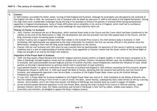 page 13
PART B — The century of revolutions, 1603―1702
5. Context:
In 1625 Charles I succeeded his father James I as king of both England and Scotland, although his sovereignty was disrupted by the outbreak of
the English Civil War in 1642. He continued to rule in Scotland until his death by execution in 1649 at the hands of the English Parliament. During
his reign there were considerable challenges facing the king in his attempts to enforce his policies in Scotland whilst facing parliamentary
opposition in England simultaneously. Some of these difficulties led to instability in his control of England, which itself led to confidence
amongst his parliamentary opponents that they could challenge his royal authority there too.
Policies of Charles I in Scotland:
• 1625: Charles I introduced the Act of Revocation, which restored those lands to the Church and the Crown which had been transferred to the
nobility at the time of the Reformation in 1560; this development also saw the proceeds from the tithe passed back to the Church, and the
King continued to give increasing power to bishops
• Charles I’s policy was to appoint bishops rather than nobles to the Scottish Privy Council, his chief advisory body in Scotland; in 1635
Archbishop John Spottiswoode was appointed as the king’s Chancellor for Scotland, the first non-secular official in this position since the
Reformation, leading to fears that the King would impose Anglicanism on the country
• Charles I did not visit Scotland until 1633 when he was crowned there by Spottiswoode; his ignorance of the country’s political customs and
traditions led to a lack of understanding of Scottish affairs; Scots opposition to Charles I meant that the Stuart notion of the Divine Right of
Kings was brought to an end by the King’s own subjects.
Imposition of the Prayer Book in Scotland:
• 1629: the King issued a Royal Demand that Scottish religious practice should conform to English models; in 1633 the king’s coronation at St.
Giles in Edinburgh included Anglican rituals such as candles and crucifixes; Charles I introduced William Laud, the Archbishop of Canterbury,
to Scotland, and Laud proceeded oversaw Anglican practice in Scottish churches; many Presbyterians resented the influence of Laud, whose
position as the king’s representative on spiritual matters led to resentment of royal authority
• Laud advised Charles I to agree to unification of the Churches of Scotland and England in 1625 without consulting the Privy Council; despite
Presbyterian refusal to ratify this, in 1636 Laud issued the Book of Canons, declaring that the monarch had authority over the Church of
Scotland, and subsequently approved a new Service Book, a variation of the English Prayer Book, drawn up by the Scottish bishops;
Presbyterian opposition grew
• 23 July 1637: a Prayer Book for Scotland modelled on the English Prayer Book was read at St. Giles Cathedral by the Bishop of Brechin who
had two loaded pistols sitting in front of him in case of unrest; the Dean, James Hannay, subsequently had a stool thrown at him by a serving
woman, Jenny Geddes, and in the chaos that ensued, the Bishop of Edinburgh was shouted down by crowd in support of Geddes
• across Scotland people declared opposition to the new Prayer Book, placing the king’s Scottish Privy Council in difficult position, caught
between Charles I and his rivals; the Tables committee was formed in Edinburgh in late 1637 by nobles, middle-class lawyers, Privy
Councillors and ministers, all pledged to oppose the King’s religious tyranny.
 
