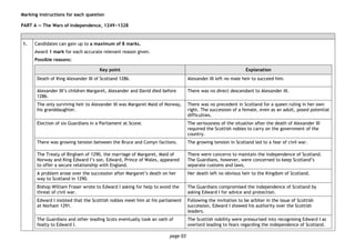 page 03
Marking instructions for each question
PART A — The Wars of Independence, 1249−1328
1. Candidates can gain up to a maximum of 8 marks.
Award 1 mark for each accurate relevant reason given.
Possible reasons:
Key point Explanation
Death of King Alexander III of Scotland 1286. Alexander III left no male heir to succeed him.
Alexander III’s children Margaret, Alexander and David died before
1286.
There was no direct descendant to Alexander III.
The only surviving heir to Alexander III was Margaret Maid of Norway,
his granddaughter.
There was no precedent in Scotland for a queen ruling in her own
right. The succession of a female, even as an adult, posed potential
difficulties.
Election of six Guardians in a Parliament at Scone. The seriousness of the situation after the death of Alexander III
required the Scottish nobles to carry on the government of the
country.
There was growing tension between the Bruce and Comyn factions. The growing tension in Scotland led to a fear of civil war.
The Treaty of Birgham of 1290, the marriage of Margaret, Maid of
Norway and King Edward I’s son, Edward, Prince of Wales, appeared
to offer a secure relationship with England.
There were concerns to maintain the independence of Scotland.
The Guardians, however, were concerned to keep Scotland’s
separate customs and laws.
A problem arose over the succession after Margaret’s death on her
way to Scotland in 1290.
Her death left no obvious heir to the Kingdom of Scotland.
Bishop William Fraser wrote to Edward I asking for help to avoid the
threat of civil war.
The Guardians compromised the independence of Scotland by
asking Edward I for advice and protection.
Edward I insisted that the Scottish nobles meet him at his parliament
at Norham 1291.
Following the invitation to be arbiter in the issue of Scottish
succession, Edward I showed his authority over the Scottish
leaders.
The Guardians and other leading Scots eventually took an oath of
fealty to Edward I.
The Scottish nobility were pressurised into recognising Edward I as
overlord leading to fears regarding the independence of Scotland.
 